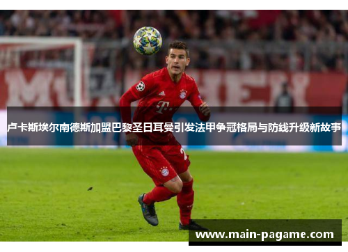 卢卡斯埃尔南德斯加盟巴黎圣日耳曼引发法甲争冠格局与防线升级新故事