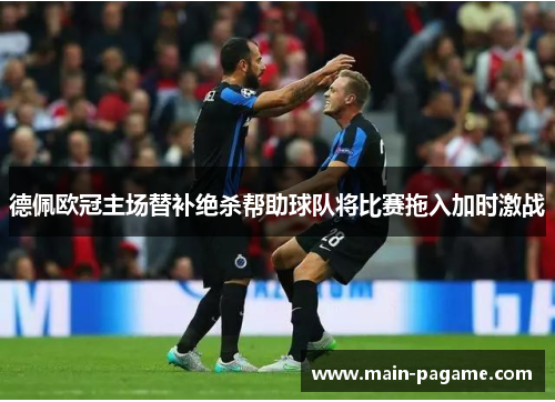 德佩欧冠主场替补绝杀帮助球队将比赛拖入加时激战 德佩欧冠主场替补绝杀帮助球队将比赛拖入加时激战