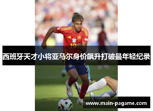 西班牙天才小将亚马尔身价飙升打破最年轻纪录